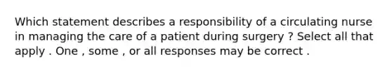 Which statement describes a responsibility of a circulating nurse in managing the care of a patient during surgery ? Select all that apply . One , some , or all responses may be correct .