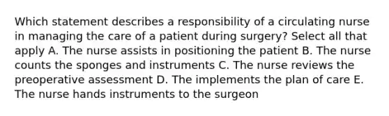 Which statement describes a responsibility of a circulating nurse in managing the care of a patient during surgery? Select all that apply A. The nurse assists in positioning the patient B. The nurse counts the sponges and instruments C. The nurse reviews the preoperative assessment D. The implements the plan of care E. The nurse hands instruments to the surgeon