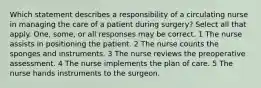 Which statement describes a responsibility of a circulating nurse in managing the care of a patient during surgery? Select all that apply. One, some, or all responses may be correct. 1 The nurse assists in positioning the patient. 2 The nurse counts the sponges and instruments. 3 The nurse reviews the preoperative assessment. 4 The nurse implements the plan of care. 5 The nurse hands instruments to the surgeon.