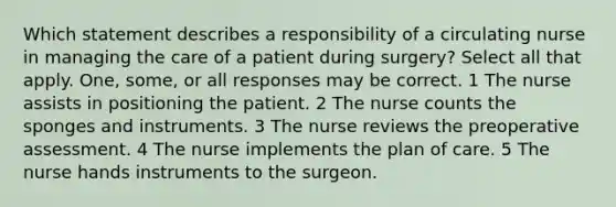 Which statement describes a responsibility of a circulating nurse in managing the care of a patient during surgery? Select all that apply. One, some, or all responses may be correct. 1 The nurse assists in positioning the patient. 2 The nurse counts the sponges and instruments. 3 The nurse reviews the preoperative assessment. 4 The nurse implements the plan of care. 5 The nurse hands instruments to the surgeon.