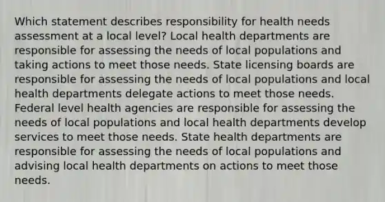 Which statement describes responsibility for health needs assessment at a local level? Local health departments are responsible for assessing the needs of local populations and taking actions to meet those needs. State licensing boards are responsible for assessing the needs of local populations and local health departments delegate actions to meet those needs. Federal level health agencies are responsible for assessing the needs of local populations and local health departments develop services to meet those needs. State health departments are responsible for assessing the needs of local populations and advising local health departments on actions to meet those needs.