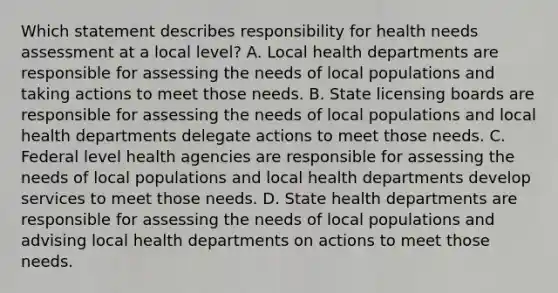 Which statement describes responsibility for health needs assessment at a local level? A. Local health departments are responsible for assessing the needs of local populations and taking actions to meet those needs. B. State licensing boards are responsible for assessing the needs of local populations and local health departments delegate actions to meet those needs. C. Federal level health agencies are responsible for assessing the needs of local populations and local health departments develop services to meet those needs. D. State health departments are responsible for assessing the needs of local populations and advising local health departments on actions to meet those needs.