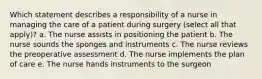 Which statement describes a responsibility of a nurse in managing the care of a patient during surgery (select all that apply)? a. The nurse assists in positioning the patient b. The nurse sounds the sponges and instruments c. The nurse reviews the preoperative assessment d. The nurse implements the plan of care e. The nurse hands instruments to the surgeon