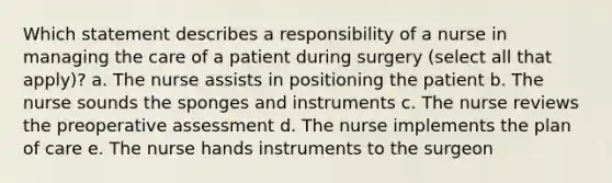 Which statement describes a responsibility of a nurse in managing the care of a patient during surgery (select all that apply)? a. The nurse assists in positioning the patient b. The nurse sounds the sponges and instruments c. The nurse reviews the preoperative assessment d. The nurse implements the plan of care e. The nurse hands instruments to the surgeon