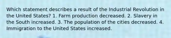 Which statement describes a result of the Industrial Revolution in the United States? 1. Farm production decreased. 2. Slavery in the South increased. 3. The population of the cities decreased. 4. Immigration to the United States increased.