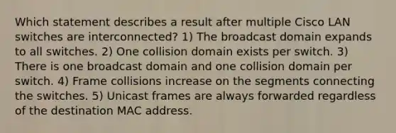 Which statement describes a result after multiple Cisco LAN switches are interconnected? 1) The broadcast domain expands to all switches. 2) One collision domain exists per switch. 3) There is one broadcast domain and one collision domain per switch. 4) Frame collisions increase on the segments connecting the switches. 5) Unicast frames are always forwarded regardless of the destination MAC address.