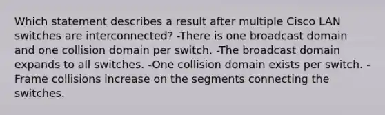 Which statement describes a result after multiple Cisco LAN switches are interconnected? -There is one broadcast domain and one collision domain per switch. -The broadcast domain expands to all switches. -One collision domain exists per switch. -Frame collisions increase on the segments connecting the switches.