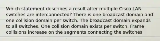 Which statement describes a result after multiple Cisco LAN switches are interconnected? There is one broadcast domain and one collision domain per switch. The broadcast domain expands to all switches. One collision domain exists per switch. Frame collisions increase on the segments connecting the switches