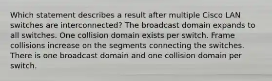 Which statement describes a result after multiple Cisco LAN switches are interconnected? The broadcast domain expands to all switches. One collision domain exists per switch. Frame collisions increase on the segments connecting the switches. There is one broadcast domain and one collision domain per switch.