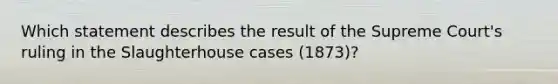 Which statement describes the result of the Supreme Court's ruling in the Slaughterhouse cases (1873)?