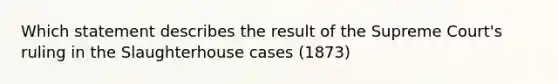 Which statement describes the result of the Supreme Court's ruling in the Slaughterhouse cases (1873)