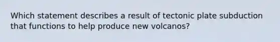 Which statement describes a result of tectonic plate subduction that functions to help produce new volcanos?