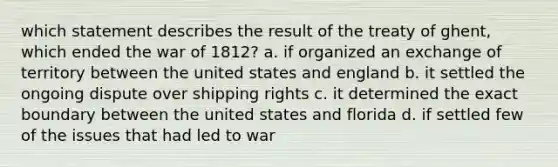 which statement describes the result of the treaty of ghent, which ended the war of 1812? a. if organized an exchange of territory between the united states and england b. it settled the ongoing dispute over shipping rights c. it determined the exact boundary between the united states and florida d. if settled few of the issues that had led to war