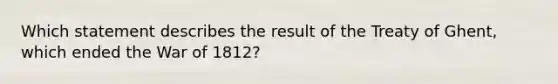 Which statement describes the result of the Treaty of Ghent, which ended the War of 1812?