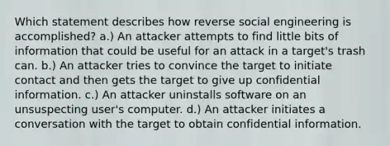 Which statement describes how reverse social engineering is accomplished? a.) An attacker attempts to find little bits of information that could be useful for an attack in a target's trash can. b.) An attacker tries to convince the target to initiate contact and then gets the target to give up confidential information. c.) An attacker uninstalls software on an unsuspecting user's computer. d.) An attacker initiates a conversation with the target to obtain confidential information.