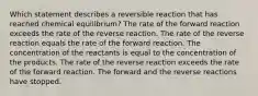 Which statement describes a reversible reaction that has reached chemical equilibrium? The rate of the forward reaction exceeds the rate of the reverse reaction. The rate of the reverse reaction equals the rate of the forward reaction. The concentration of the reactants is equal to the concentration of the products. The rate of the reverse reaction exceeds the rate of the forward reaction. The forward and the reverse reactions have stopped.