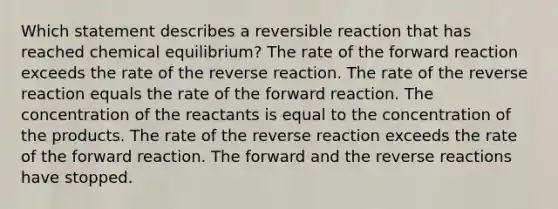 Which statement describes a reversible reaction that has reached chemical equilibrium? The rate of the forward reaction exceeds the rate of the reverse reaction. The rate of the reverse reaction equals the rate of the forward reaction. The concentration of the reactants is equal to the concentration of the products. The rate of the reverse reaction exceeds the rate of the forward reaction. The forward and the reverse reactions have stopped.