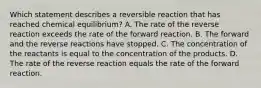 Which statement describes a reversible reaction that has reached chemical equilibrium? A. The rate of the reverse reaction exceeds the rate of the forward reaction. B. The forward and the reverse reactions have stopped. C. The concentration of the reactants is equal to the concentration of the products. D. The rate of the reverse reaction equals the rate of the forward reaction.