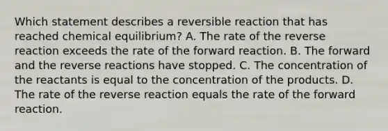 Which statement describes a reversible reaction that has reached chemical equilibrium? A. The rate of the reverse reaction exceeds the rate of the forward reaction. B. The forward and the reverse reactions have stopped. C. The concentration of the reactants is equal to the concentration of the products. D. The rate of the reverse reaction equals the rate of the forward reaction.