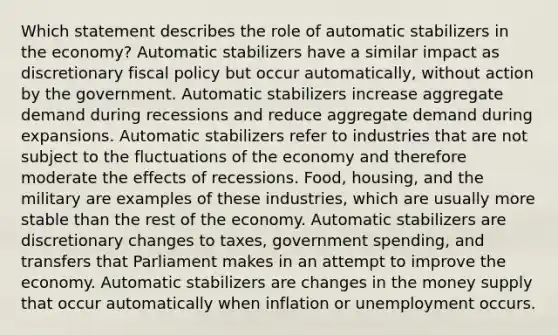 Which statement describes the role of automatic stabilizers in the economy? Automatic stabilizers have a similar impact as discretionary fiscal policy but occur automatically, without action by the government. Automatic stabilizers increase aggregate demand during recessions and reduce aggregate demand during expansions. Automatic stabilizers refer to industries that are not subject to the fluctuations of the economy and therefore moderate the effects of recessions. Food, housing, and the military are examples of these industries, which are usually more stable than the rest of the economy. Automatic stabilizers are discretionary changes to taxes, government spending, and transfers that Parliament makes in an attempt to improve the economy. Automatic stabilizers are changes in the money supply that occur automatically when inflation or unemployment occurs.