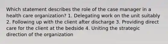 Which statement describes the role of the case manager in a health care organization? 1. Delegating work on the unit suitably 2. Following up with the client after discharge 3. Providing direct care for the client at the bedside 4. Uniting the strategic direction of the organization