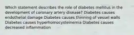 Which statement describes the role of diabetes mellitus in the development of coronary artery disease? Diabetes causes endothelial damage Diabetes causes thinning of vessel walls Diabetes causes hyperhomocysteinemia Diabetes causes decreased inflammation