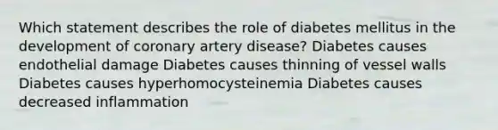 Which statement describes the role of diabetes mellitus in the development of coronary artery disease? Diabetes causes endothelial damage Diabetes causes thinning of vessel walls Diabetes causes hyperhomocysteinemia Diabetes causes decreased inflammation