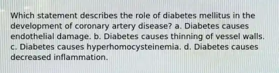 Which statement describes the role of diabetes mellitus in the development of coronary artery disease? a. Diabetes causes endothelial damage. b. Diabetes causes thinning of vessel walls. c. Diabetes causes hyperhomocysteinemia. d. Diabetes causes decreased inflammation.