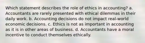 Which statement describes the role of ethics in accounting? a. Accountants are rarely presented with ethical dilemmas in their daily work. b. Accounting decisions do not impact real-world economic decisions. c. Ethics is not as important in accounting as it is in other areas of business. d. Accountants have a moral incentive to conduct themselves ethically.