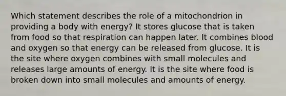 Which statement describes the role of a mitochondrion in providing a body with energy? It stores glucose that is taken from food so that respiration can happen later. It combines blood and oxygen so that energy can be released from glucose. It is the site where oxygen combines with small molecules and releases large amounts of energy. It is the site where food is broken down into small molecules and amounts of energy.