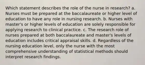 Which statement describes the role of the nurse in research? a. Nurses must be prepared at the baccalaureate or higher level of education to have any role in nursing research. b. Nurses with master's or higher levels of education are solely responsible for applying research to clinical practice. c. The research role of nurses prepared at both baccalaureate and master's levels of education includes critical appraisal skills. d. Regardless of the nursing education level, only the nurse with the most comprehensive understanding of statistical methods should interpret research findings.