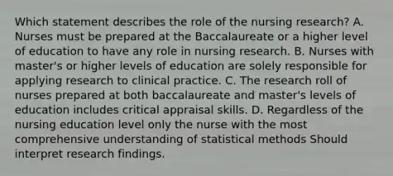 Which statement describes the role of the nursing research? A. Nurses must be prepared at the Baccalaureate or a higher level of education to have any role in nursing research. B. Nurses with master's or higher levels of education are solely responsible for applying research to clinical practice. C. The research roll of nurses prepared at both baccalaureate and master's levels of education includes critical appraisal skills. D. Regardless of the nursing education level only the nurse with the most comprehensive understanding of statistical methods Should interpret research findings.