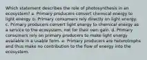 Which statement describes the role of photosynthesis in an ecosystem? a. ​Primary producers convert chemical energy to light energy. b. Primary consumers rely directly on light energy.​ c. Primary producers convert light energy to chemical energy as a service to the ecosystem, not for their own gain.​ d. Primary consumers rely on primary producers to make light energy available in a usable form.​ e. Primary producers are heterotrophs and thus make no contribution to the flow of energy into the ecosystem.​