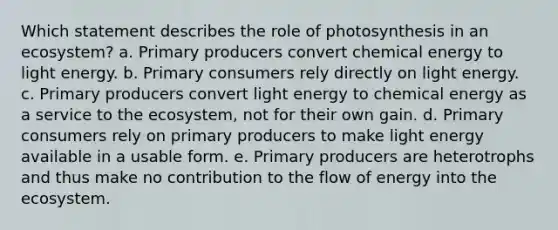 Which statement describes the role of photosynthesis in an ecosystem? a. ​Primary producers convert chemical energy to light energy. b. Primary consumers rely directly on light energy.​ c. Primary producers convert light energy to chemical energy as a service to the ecosystem, not for their own gain.​ d. Primary consumers rely on primary producers to make light energy available in a usable form.​ e. Primary producers are heterotrophs and thus make no contribution to the flow of energy into the ecosystem.​