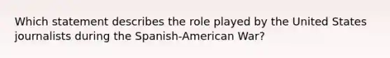 Which statement describes the role played by the United States journalists during the Spanish-American War?