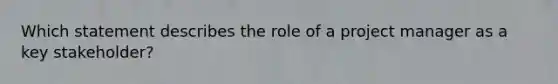 Which statement describes the role of a project manager as a key stakeholder?