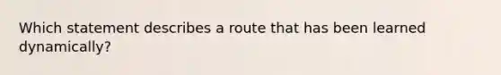 Which statement describes a route that has been learned dynamically?