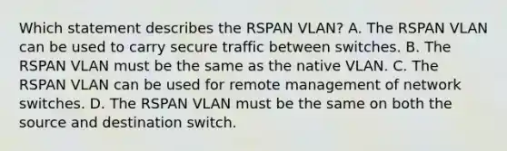 Which statement describes the RSPAN VLAN? A. The RSPAN VLAN can be used to carry secure traffic between switches. B. The RSPAN VLAN must be the same as the native VLAN. C. The RSPAN VLAN can be used for remote management of network switches. D. The RSPAN VLAN must be the same on both the source and destination switch.