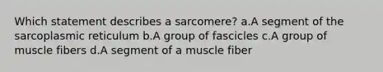 Which statement describes a sarcomere? a.A segment of the sarcoplasmic reticulum b.A group of fascicles c.A group of muscle fibers d.A segment of a muscle fiber