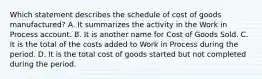 Which statement describes the schedule of cost of goods manufactured? A. It summarizes the activity in the Work in Process account. B. It is another name for Cost of Goods Sold. C. It is the total of the costs added to Work in Process during the period. D. It is the total cost of goods started but not completed during the period.