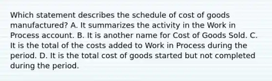 Which statement describes the schedule of cost of goods manufactured? A. It summarizes the activity in the Work in Process account. B. It is another name for Cost of Goods Sold. C. It is the total of the costs added to Work in Process during the period. D. It is the total cost of goods started but not completed during the period.