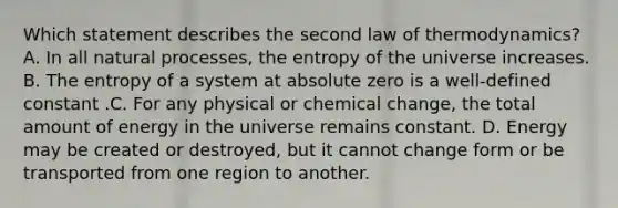 Which statement describes the second law of thermodynamics? A. In all natural processes, the entropy of the universe increases. B. The entropy of a system at absolute zero is a well-defined constant .C. For any physical or chemical change, the total amount of energy in the universe remains constant. D. Energy may be created or destroyed, but it cannot change form or be transported from one region to another.