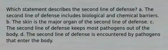 Which statement describes the second line of defense? a. The second line of defense includes biological and chemical barriers. b. The skin is the major organ of the second line of defense. c. The second line of defense keeps most pathogens out of the body. d. The second line of defense is encountered by pathogens that enter the body.