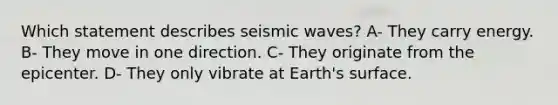 Which statement describes seismic waves? A- They carry energy. B- They move in one direction. C- They originate from the epicenter. D- They only vibrate at Earth's surface.