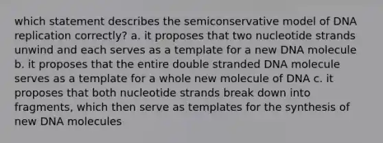 which statement describes the semiconservative model of DNA replication correctly? a. it proposes that two nucleotide strands unwind and each serves as a template for a new DNA molecule b. it proposes that the entire double stranded DNA molecule serves as a template for a whole new molecule of DNA c. it proposes that both nucleotide strands break down into fragments, which then serve as templates for the synthesis of new DNA molecules