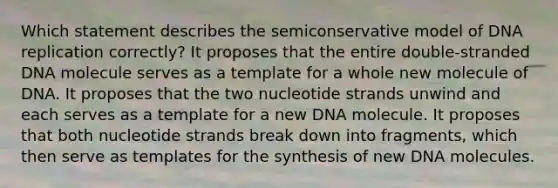 Which statement describes the semiconservative model of DNA replication correctly? It proposes that the entire double‑stranded DNA molecule serves as a template for a whole new molecule of DNA. It proposes that the two nucleotide strands unwind and each serves as a template for a new DNA molecule. It proposes that both nucleotide strands break down into fragments, which then serve as templates for the synthesis of new DNA molecules.