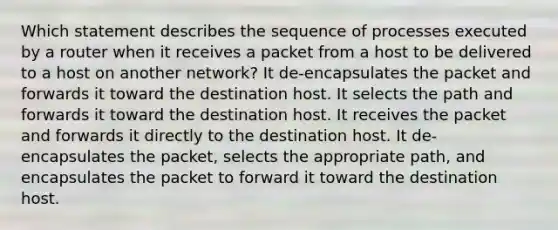 Which statement describes the sequence of processes executed by a router when it receives a packet from a host to be delivered to a host on another network? It de-encapsulates the packet and forwards it toward the destination host. It selects the path and forwards it toward the destination host. It receives the packet and forwards it directly to the destination host. It de-encapsulates the packet, selects the appropriate path, and encapsulates the packet to forward it toward the destination host.