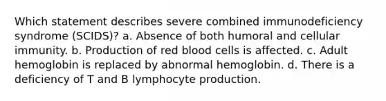 Which statement describes severe combined immunodeficiency syndrome (SCIDS)? a. Absence of both humoral and cellular immunity. b. Production of red blood cells is affected. c. Adult hemoglobin is replaced by abnormal hemoglobin. d. There is a deficiency of T and B lymphocyte production.