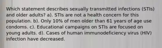 Which statement describes sexually transmitted infections (STIs) and older adults? a). STIs are not a health concern for this population. b). Only 10% of men older than 61 years of age use condoms. c). Educational campaigns on STIs are focused on young adults. d). Cases of human immunodeficiency virus (HIV) infection have decreased.