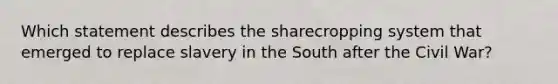 Which statement describes the sharecropping system that emerged to replace slavery in the South after the Civil War?